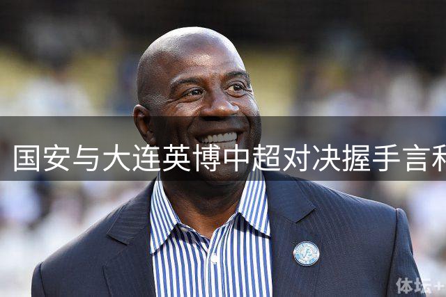 国安与大连英博中超对决握手言和